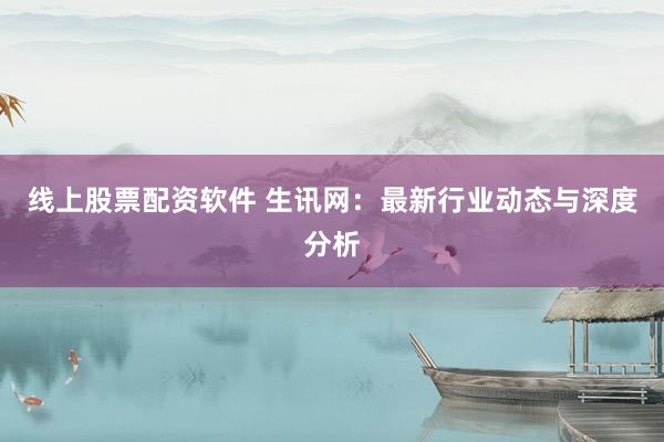 线上股票配资软件 生讯网：最新行业动态与深度分析