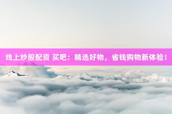 线上炒股配资 买吧：精选好物，省钱购物新体验！
