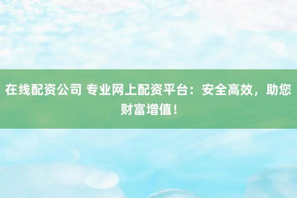 在线配资公司 专业网上配资平台：安全高效，助您财富增值！