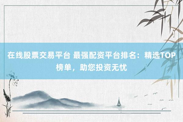 在线股票交易平台 最强配资平台排名：精选TOP榜单，助您投资无忧