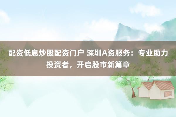 配资低息炒股配资门户 深圳A资服务：专业助力投资者，开启股市新篇章