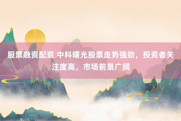 股票融资配资 中科曙光股票走势强劲，投资者关注度高，市场前景广阔