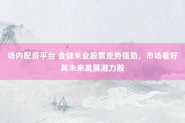 场内配资平台 金健米业股票走势强劲，市场看好其未来发展潜力股