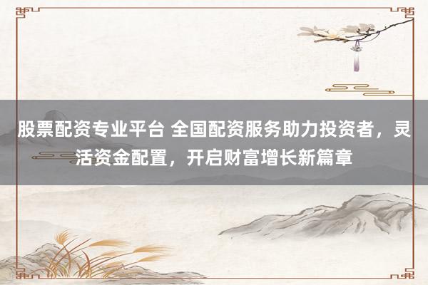 股票配资专业平台 全国配资服务助力投资者，灵活资金配置，开启财富增长新篇章