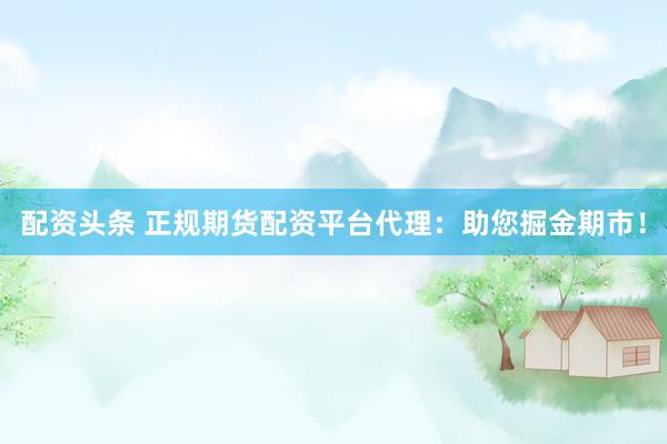 配资头条 正规期货配资平台代理：助您掘金期市！