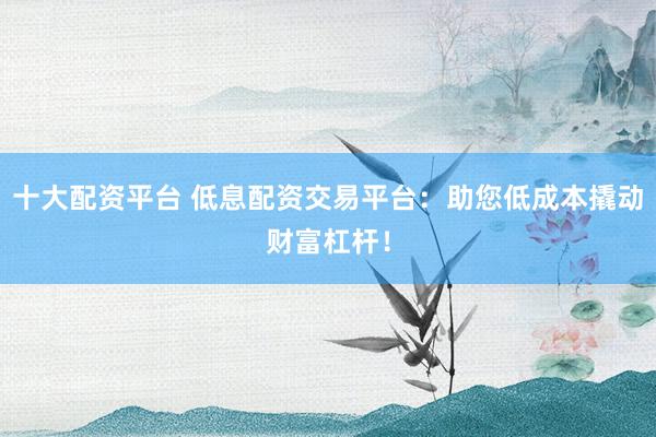 十大配资平台 低息配资交易平台：助您低成本撬动财富杠杆！