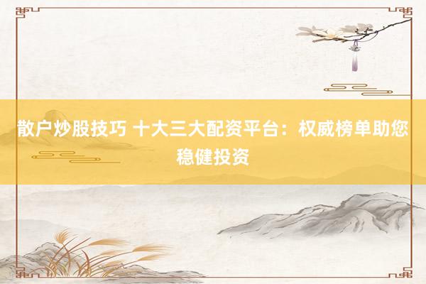 散户炒股技巧 十大三大配资平台：权威榜单助您稳健投资