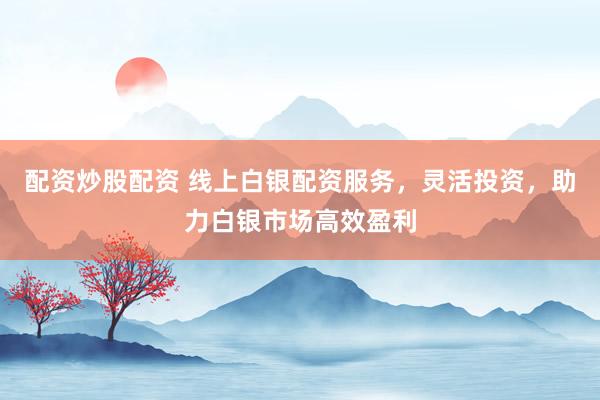 配资炒股配资 线上白银配资服务，灵活投资，助力白银市场高效盈利