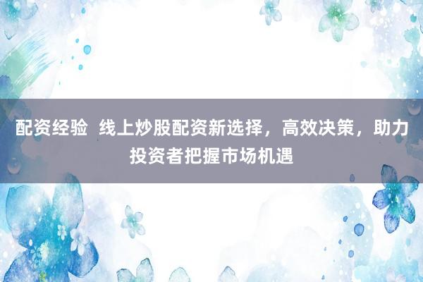 配资经验  线上炒股配资新选择，高效决策，助力投资者把握市场机遇