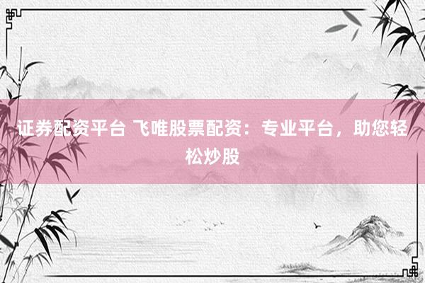 证券配资平台 飞唯股票配资：专业平台，助您轻松炒股