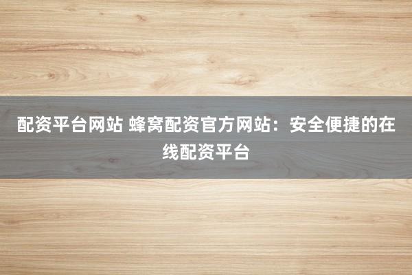 配资平台网站 蜂窝配资官方网站：安全便捷的在线配资平台
