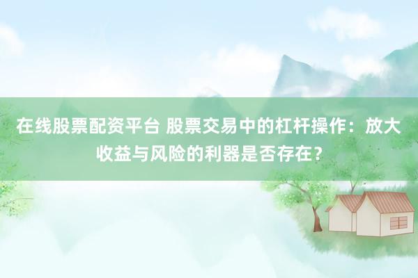 在线股票配资平台 股票交易中的杠杆操作：放大收益与风险的利器是否存在？