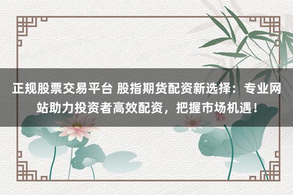 正规股票交易平台 股指期货配资新选择：专业网站助力投资者高效配资，把握市场机遇！
