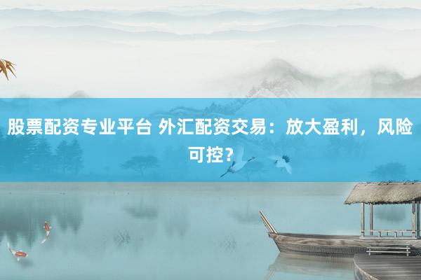 股票配资专业平台 外汇配资交易：放大盈利，风险可控？