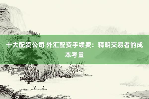 十大配资公司 外汇配资手续费：精明交易者的成本考量