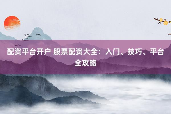 配资平台开户 股票配资大全：入门、技巧、平台全攻略