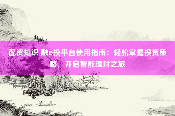 配资知识 融e投平台使用指南：轻松掌握投资策略，开启智能理财之旅