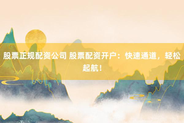 股票正规配资公司 股票配资开户：快速通道，轻松起航！