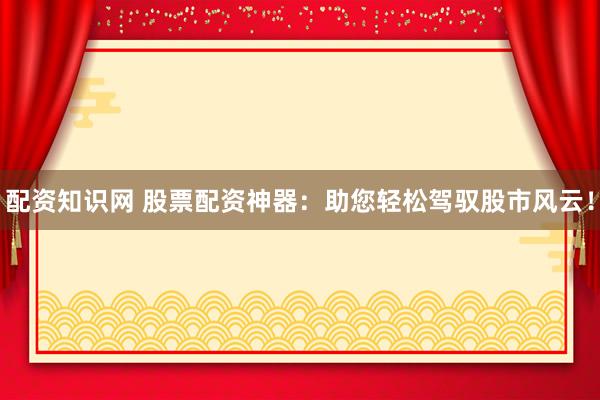 配资知识网 股票配资神器：助您轻松驾驭股市风云！