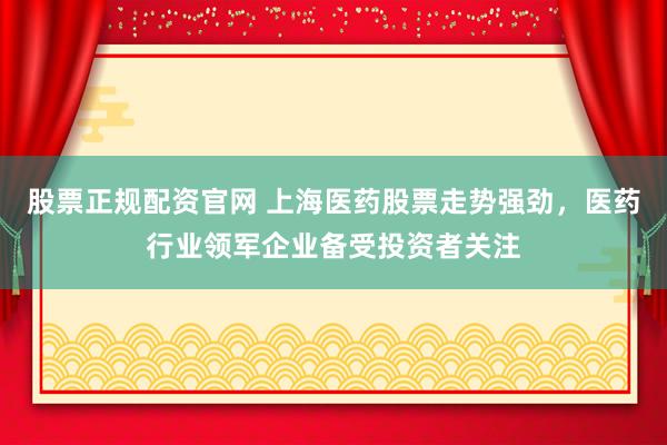 股票正规配资官网 上海医药股票走势强劲，医药行业领军企业备受投资者关注