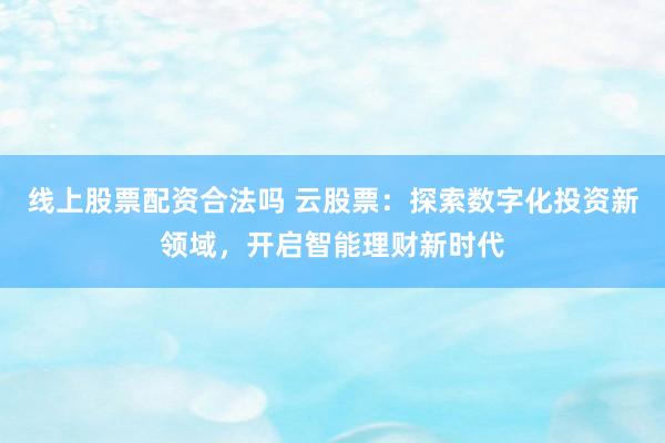 线上股票配资合法吗 云股票：探索数字化投资新领域，开启智能理财新时代