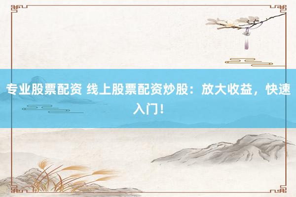 专业股票配资 线上股票配资炒股：放大收益，快速入门！