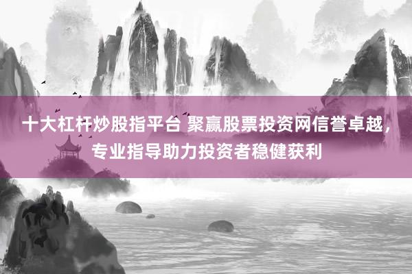 十大杠杆炒股指平台 聚赢股票投资网信誉卓越，专业指导助力投资者稳健获利