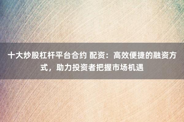 十大炒股杠杆平台合约 配资：高效便捷的融资方式，助力投资者把握市场机遇