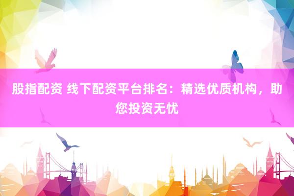 股指配资 线下配资平台排名：精选优质机构，助您投资无忧