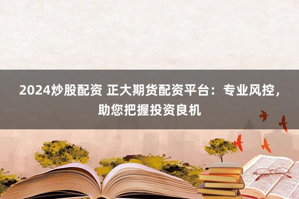 2024炒股配资 正大期货配资平台：专业风控，助您把握投资良机