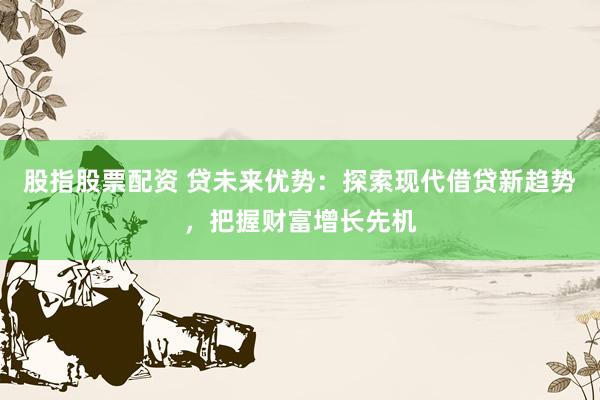 股指股票配资 贷未来优势：探索现代借贷新趋势，把握财富增长先机