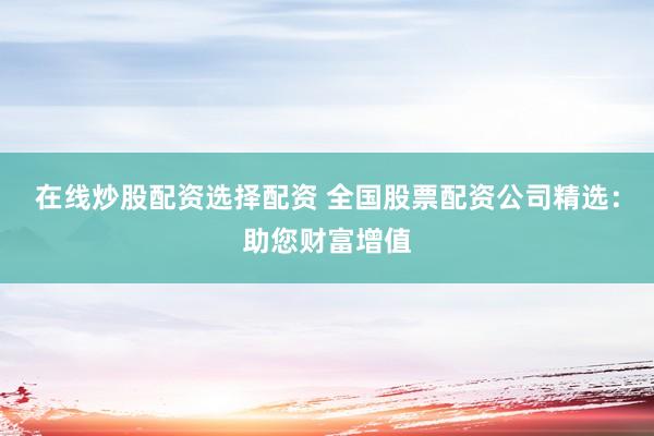 在线炒股配资选择配资 全国股票配资公司精选：助您财富增值