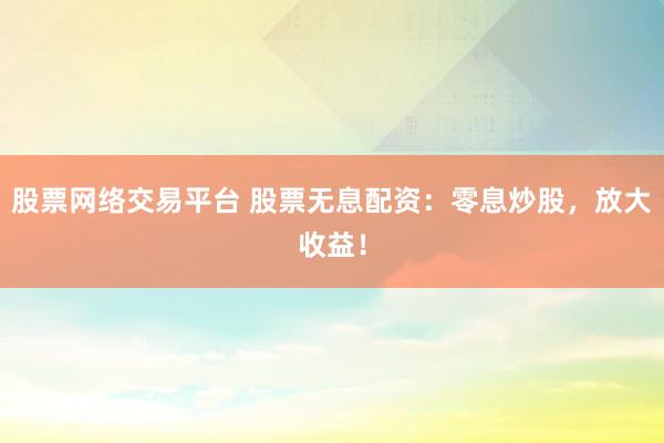 股票网络交易平台 股票无息配资：零息炒股，放大收益！