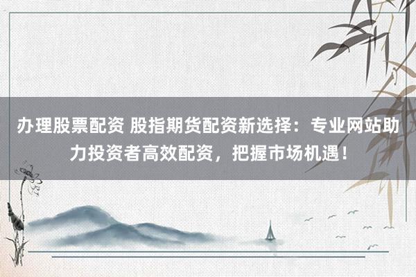办理股票配资 股指期货配资新选择：专业网站助力投资者高效配资，把握市场机遇！