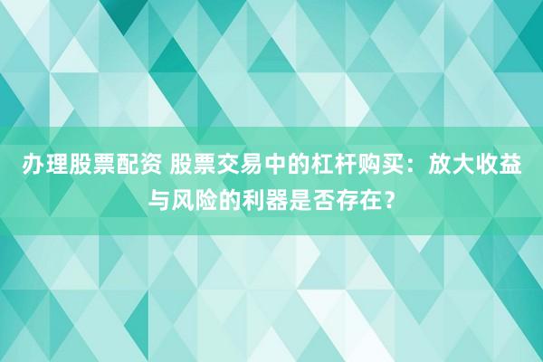 办理股票配资 股票交易中的杠杆购买：放大收益与风险的利器是否存在？