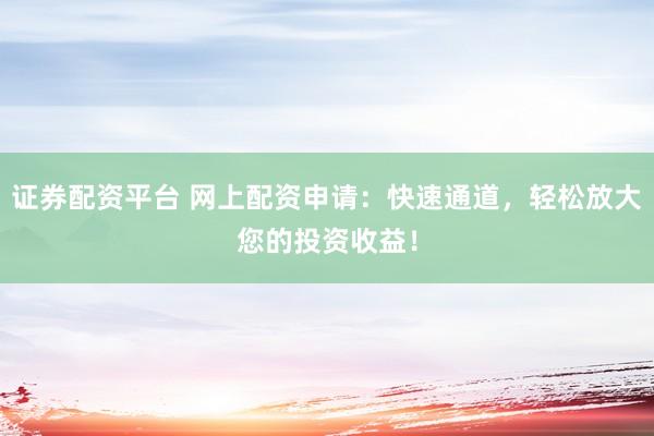 证券配资平台 网上配资申请：快速通道，轻松放大您的投资收益！