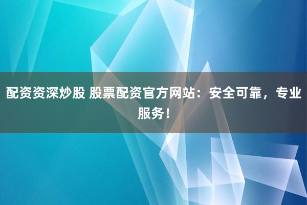 配资资深炒股 股票配资官方网站：安全可靠，专业服务！
