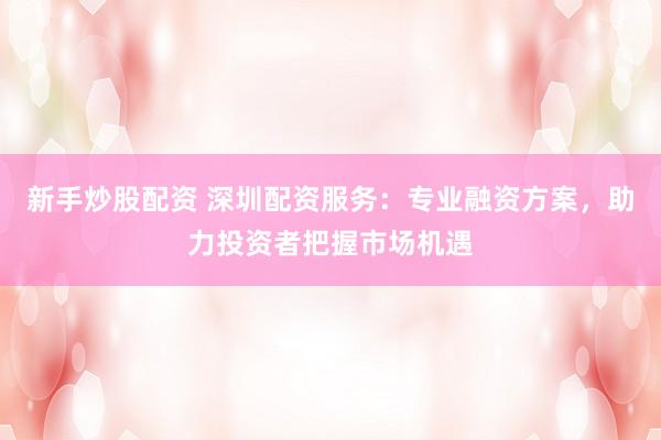 新手炒股配资 深圳配资服务：专业融资方案，助力投资者把握市场机遇