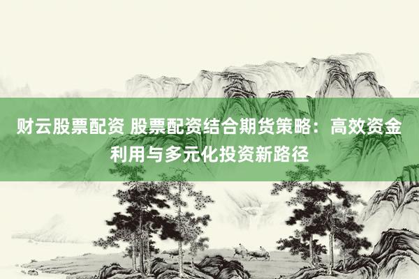 财云股票配资 股票配资结合期货策略：高效资金利用与多元化投资新路径