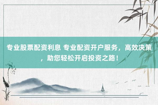 专业股票配资利息 专业配资开户服务，高效决策，助您轻松开启投资之路！