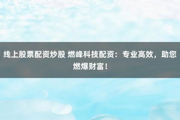 线上股票配资炒股 燃峰科技配资：专业高效，助您燃爆财富！