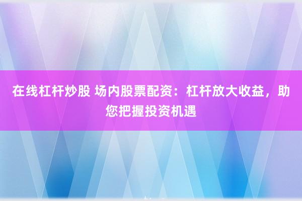 在线杠杆炒股 场内股票配资：杠杆放大收益，助您把握投资机遇