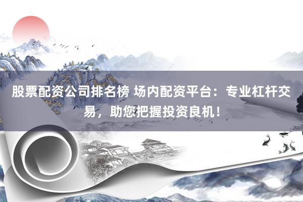 股票配资公司排名榜 场内配资平台：专业杠杆交易，助您把握投资良机！
