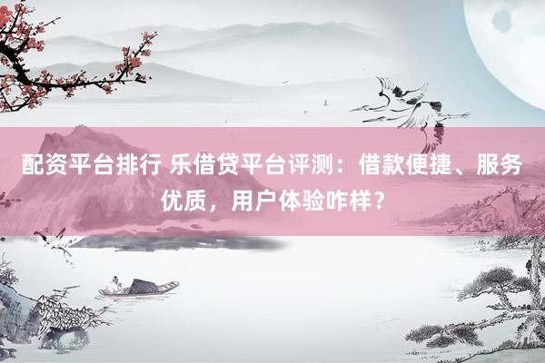 配资平台排行 乐借贷平台评测：借款便捷、服务优质，用户体验咋样？