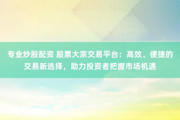 专业炒股配资 股票大宗交易平台：高效、便捷的交易新选择，助力投资者把握市场机遇