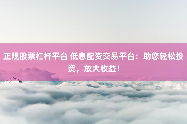 正规股票杠杆平台 低息配资交易平台：助您轻松投资，放大收益！