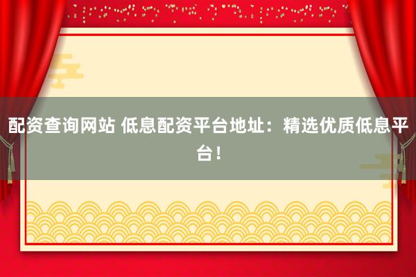 配资查询网站 低息配资平台地址：精选优质低息平台！