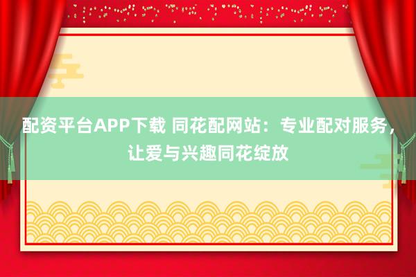配资平台APP下载 同花配网站：专业配对服务，让爱与兴趣同花绽放