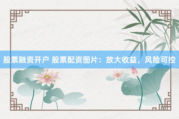 股票融资开户 股票配资图片：放大收益，风险可控