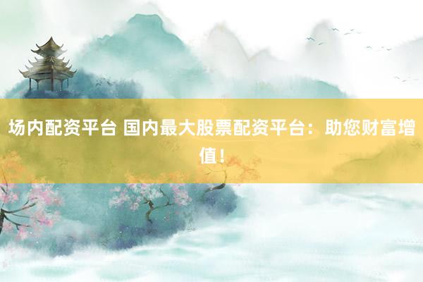 场内配资平台 国内最大股票配资平台：助您财富增值！